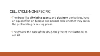 CELL CYCLE-NONSPECIFIC
◦The drugs like alkylating agents and platinum derivatives, have
an equal effect on tumour and normal cells whether they are in
the proliferating or resting phase.
◦The greater the dose of the drug, the greater the fractional to
cell kill.
 
