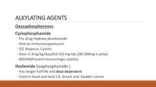 Oxazaphosphorenes
Cyclophosphamide
◦ Pro drug-Hydroxy phoshamide
◦ Also an immunosuppressant
◦ S/E Alopecia, Cystitis
◦ Dose-2-3mg/kg/day,Oral (50 mg tab,100-200mg iv prep)
◦ MESNA(Prevent Hemorrhagic cystitis)
Ifosfamide (isophosphamide )
◦ Has longer half life and dose dependent
◦ Used in Head and neck CA, breast and bladder cancer
ALKYLATING AGENTS
 