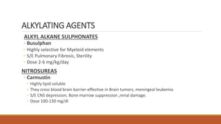 ALKYLATING AGENTS
ALKYL ALKANE SULPHONATES
◦ Busulphan
◦ Highly selective for Myeloid elements
◦ S/E Pulmonary Fibrosis, Sterility
◦ Dose 2-6 mg/kg/day
NITROSUREAS
◦ Carmustin
◦ Highly lipid soluble
◦ They cross blood brain barrier-effective in Brain tumors, meningeal leukemia
◦ S/E CNS depression, Bone marrow suppression ,renal damage.
◦ Dose 100-130 mg/dl
 