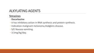 Tetrazines
◦ Dacarbazine
◦ it has inhibitory action in RNA synthesis and protein synthesis.
◦ Indication-malignant melanoma,Hodgkins disease.
◦ S/E Nausea vomiting.
◦ 3.5mg/kg/day.
ALKYLATING AGENTS
 