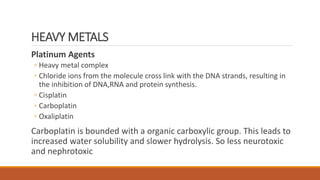 HEAVY METALS
Platinum Agents
◦ Heavy metal complex
◦ Chloride ions from the molecule cross link with the DNA strands, resulting in
the inhibition of DNA,RNA and protein synthesis.
◦ Cisplatin
◦ Carboplatin
◦ Oxaliplatin
Carboplatin is bounded with a organic carboxylic group. This leads to
increased water solubility and slower hydrolysis. So less neurotoxic
and nephrotoxic
 
