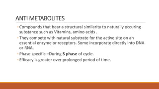 ◦ Compounds that bear a structural similarity to naturally occuring
substance such as Vitamins, amino acids .
◦ They compete with natural substrate for the active site on an
essential enzyme or receptors. Some incorporate directly into DNA
or RNA.
◦ Phase specific –During S phase of cycle.
◦ Efficacy is greater over prolonged period of time.
ANTI METABOLITES
 
