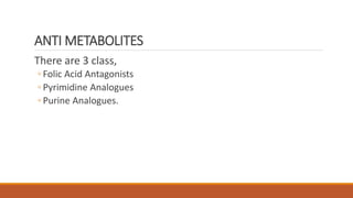 ANTI METABOLITES
There are 3 class,
◦ Folic Acid Antagonists
◦ Pyrimidine Analogues
◦ Purine Analogues.
 