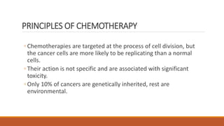 PRINCIPLES OF CHEMOTHERAPY
◦ Chemotherapies are targeted at the process of cell division, but
the cancer cells are more likely to be replicating than a normal
cells.
◦ Their action is not specific and are associated with significant
toxicity.
◦ Only 10% of cancers are genetically inherited, rest are
environmental.
 