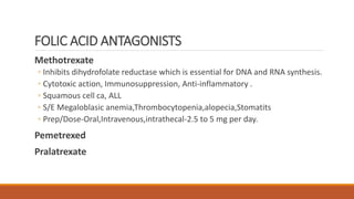 FOLIC ACID ANTAGONISTS
Methotrexate
◦ Inhibits dihydrofolate reductase which is essential for DNA and RNA synthesis.
◦ Cytotoxic action, Immunosuppression, Anti-inflammatory .
◦ Squamous cell ca, ALL
◦ S/E Megaloblasic anemia,Thrombocytopenia,alopecia,Stomatits
◦ Prep/Dose-Oral,Intravenous,intrathecal-2.5 to 5 mg per day.
Pemetrexed
Pralatrexate
 