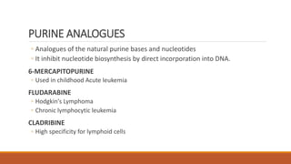 PURINE ANALOGUES
◦ Analogues of the natural purine bases and nucleotides
◦ It inhibit nucleotide biosynthesis by direct incorporation into DNA.
6-MERCAPITOPURINE
◦ Used in childhood Acute leukemia
FLUDARABINE
◦ Hodgkin's Lymphoma
◦ Chronic lymphocytic leukemia
CLADRIBINE
◦ High specificity for lymphoid cells
 