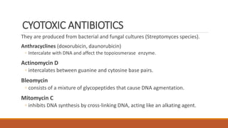 CYOTOXIC ANTIBIOTICS
They are produced from bacterial and fungal cultures (Streptomyces species).
Anthracyclines (doxorubicin, daunorubicin)
◦ Intercalate with DNA and affect the topoiosmerase enzyme.
Actinomycin D
◦ intercalates between guanine and cytosine base pairs.
Bleomycin
◦ consists of a mixture of glycopeptides that cause DNA agmentation.
Mitomycin C
◦ inhibits DNA synthesis by cross-linking DNA, acting like an alkating agent.
 