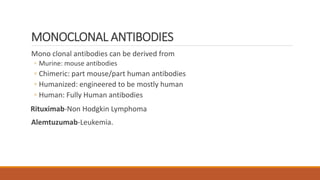 MONOCLONAL ANTIBODIES
Mono clonal antibodies can be derived from
◦ Murine: mouse antibodies
◦ Chimeric: part mouse/part human antibodies
◦ Humanized: engineered to be mostly human
◦ Human: Fully Human antibodies
Rituximab-Non Hodgkin Lymphoma
Alemtuzumab-Leukemia.
 