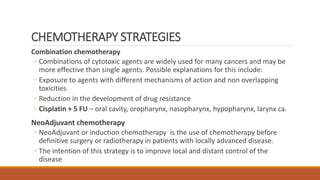 CHEMOTHERAPY STRATEGIES
Combination chemotherapy
◦ Combinations of cytotoxic agents are widely used for many cancers and may be
more effective than single agents. Possible explanations for this include:
◦ Exposure to agents with different mechanisms of action and non overlapping
toxicities
◦ Reduction in the development of drug resistance
◦ Cisplatin + 5 FU – oral cavity, oropharynx, nasopharynx, hypopharynx, larynx ca.
NeoAdjuvant chemotherapy
◦ NeoAdjuvant or induction chemotherapy is the use of chemotherapy before
definitive surgery or radiotherapy in patients with locally advanced disease.
◦ The intention of this strategy is to improve local and distant control of the
disease
 