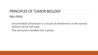 CELL CYCLE
◦ Uncontrolled cell division is a result of interference in the normal
balance of the cell cycle.
◦ The cell cycle is divided into 5 phase
PRINCIPLES OF TUMOR BIOLOGY
 