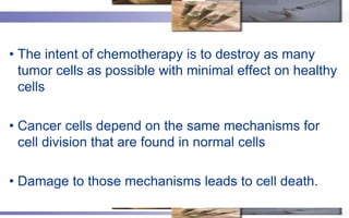 • The intent of chemotherapy is to destroy as many
  tumor cells as possible with minimal effect on healthy
  cells

• Cancer cells depend on the same mechanisms for
  cell division that are found in normal cells

• Damage to those mechanisms leads to cell death.
 