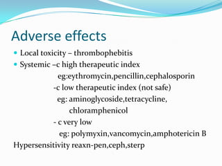 Adverse effects
 Local toxicity – thrombophebitis
 Systemic –c high therapeutic index

eg:eythromycin,pencillin,cephalosporin
-c low therapeutic index (not safe)
eg: aminoglycoside,tetracycline,
chloramphenicol
- c very low
eg: polymyxin,vancomycin,amphotericin B
Hypersensitivity reaxn-pen,ceph,sterp

 