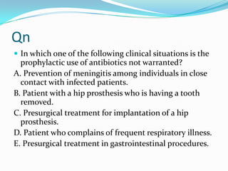 Qn
 In which one of the following clinical situations is the

prophylactic use of antibiotics not warranted?
A. Prevention of meningitis among individuals in close
contact with infected patients.
B. Patient with a hip prosthesis who is having a tooth
removed.
C. Presurgical treatment for implantation of a hip
prosthesis.
D. Patient who complains of frequent respiratory illness.
E. Presurgical treatment in gastrointestinal procedures.

 