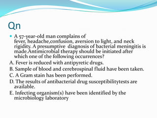 Qn
 A 57-year-old man complains of

fever, headache,confusion, aversion to light, and neck
rigidity. A presumptive diagnosis of bacterial meningitis is
made.Antimicrobial therapy should be initiated after
which one of the following occurrences?
A. Fever is reduced with antipyretic drugs.
B. Sample of blood and cerebrospinal fluid have been taken.
C. A Gram stain has been performed.
D. The results of antibacterial drug susceptibilitytests are
available.
E. Infecting organism(s) have been identified by the
microbiology laboratory

 