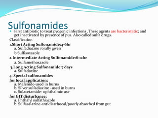 Sulfonamides

 First antibiotic to treat pyogenic infections .These agents are bacteristatic; and
get inactivated by presence of pus. Also called sulfa drugs.

Classification
1.Short Acting Sulfonamide:4-6hr
a. Sulfadiazine /orally given
b.Sulfisoxazole
2.Intermediate Acting Sulfonamide:8-12hr
a. Sulfamethoxazole
3.Long Acting Sulfonamide:7 days
a. Sulfadoxine
4. Special sulfonamides
for local application:
a. Mafenide-used in burns
b. Silver sulfadiazine –used in burns
c. Sulacetamide- ophthalmic use
for GIT disturbance:
a. Phthalyl sulfathiazole
b. Sulfasalazine-antidiarrhoeal/poorly absorbed from gut

 