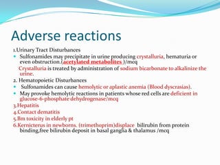 Adverse reactions
1.Urinary Tract Disturbances
 Sulfonamides may precipitate in urine producing crystalluria, hematuria or
even obstruction.(acetylated metabolites )/mcq
Crystalluria is treated by administration of sodium bicarbonate to alkalinize the
urine.
2. Hematopoietic Disturbances
 Sulfonamides can cause hemolytic or aplastic anemia (Blood dyscrasias).
 May provoke hemolytic reactions in patients whose red cells are deficient in
glucose-6-phosphate dehydrogenase/mcq
3.Hepatitis
4.Contact dematitis
5.Bm toxicity in elderly pt
6.Kernicterus in newborns. (trimethoprim)displace bilirubin from protein
binding,free bilirubin deposit in basal ganglia & thalamus /mcq

 