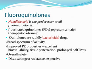 Fluoroquinolones
 Naladixic acid is the predecessor to all

fluoroquinolones.
 fluorinated quinolones (FQs) represent a major
therapeutic advance:
 Quinolones are rapidly bactericidal drugs
«Broad spectrum of activity
«Improved PK properties – excellent
bioavailability, tissue penetration, prolonged half-lives
«Overall safety
 Disadvantages: resistance, expensive

 
