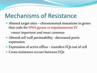 Mechanisms of Resistance
 Altered target sites – chromosomal mutations in genes

that code for DNA gyrase or topoisomerase IV
«most important and most common
 Altered cell wall permeability –decreased porin
expression
 Expression of active efflux – transfers FQs out of cell
 Cross-resistance occurs between FQs

 