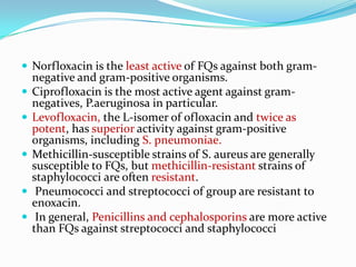  Norfloxacin is the least active of FQs against both gram-









negative and gram-positive organisms.
Ciprofloxacin is the most active agent against gramnegatives, P.aeruginosa in particular.
Levofloxacin, the L-isomer of ofloxacin and twice as
potent, has superior activity against gram-positive
organisms, including S. pneumoniae.
Methicillin-susceptible strains of S. aureus are generally
susceptible to FQs, but methicillin-resistant strains of
staphylococci are often resistant.
Pneumococci and streptococci of group are resistant to
enoxacin.
In general, Penicillins and cephalosporins are more active
than FQs against streptococci and staphylococci

 