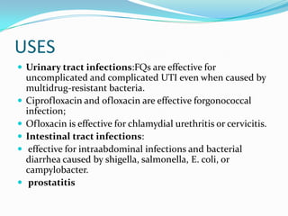 USES
 Urinary tract infections:FQs are effective for









uncomplicated and complicated UTI even when caused by
multidrug-resistant bacteria.
Ciprofloxacin and ofloxacin are effective forgonococcal
infection;
Ofloxacin is effective for chlamydial urethritis or cervicitis.
Intestinal tract infections:
effective for intraabdominal infections and bacterial
diarrhea caused by shigella, salmonella, E. coli, or
campylobacter.
prostatitis

 