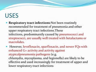 USES
 Respiratory tract infections:Not been routinely

recommended for treatment of pneumonia and other
upper respiratory tract infections.These
infections, predominantly caused by pneumococci and
streptococci, are usually well treated with betalactams or
macrolides.
 However, levofloxacin, sparfloxacin, and newer FQs with
enhanced G+ activity and activity against
atypicalpneumonia pathogens (e.g.
chlamydia, mycoplasma, and legionella) are likely to be
effective and used increasingly for treatment of upper and
lower respiratory tract infections

 