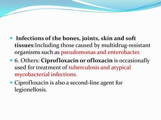  Infections of the bones, joints, skin and soft

tissues:Including those caused by multidrug-resistant
organisms such as pseudomonas and enterobacter.
 6. Others: Ciprofloxacin or ofloxacin is occasionally
used for treatment of tuberculosis and atypical
mycobacterial infections.
 Ciprofloxacin is also a second-line agent for
legionellosis.

 