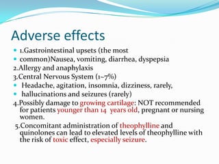 Adverse effects
 1.Gastrointestinal upsets (the most
 common)Nausea, vomiting, diarrhea, dyspepsia

2.Allergy and anaphylaxis
3.Central Nervous System (1~7%)
 Headache, agitation, insomnia, dizziness, rarely,
 hallucinations and seizures (rarely)
4.Possibly damage to growing cartilage: NOT recommended
for patients younger than 14 years old, pregnant or nursing
women.
5.Concomitant administration of theophylline and
quinolones can lead to elevated levels of theophylline with
the risk of toxic effect, especially seizure.

 