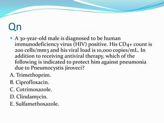 Qn
 A 30-year-old male is diagnosed to be human

immunodeficiency virus (HIV) positive. His CD4+ count is
200 cells/mm3 and his viral load is 10,000 copies/mL. In
addition to receiving antiviral therapy, which of the
following is indicated to protect him against pneumonia
due to Pneumocystis jiroveci?
A. Trimethoprim.
B. Ciprofloxacin.
C. Cotrimoxazole.
D. Clindamycin.
E. Sulfamethoxazole.

 