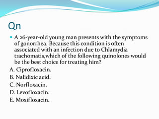 Qn
 A 26-year-old young man presents with the symptoms

of gonorrhea. Because this condition is often
associated with an infection due to Chlamydia
trachomatis,which of the following quinolones would
be the best choice for treating him?
A. Ciprofloxacin.
B. Nalidixic acid.
C. Norfloxacin.
D. Levofloxacin.
E. Moxifloxacin.

 