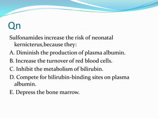 Qn
Sulfonamides increase the risk of neonatal
kernicterus,because they:
A. Diminish the production of plasma albumin.
B. Increase the turnover of red blood cells.
C. Inhibit the metabolism of bilirubin.
D. Compete for bilirubin-binding sites on plasma
albumin.
E. Depress the bone marrow.

 