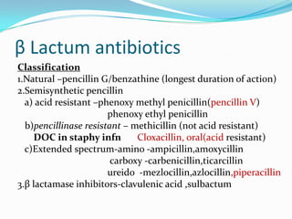 β Lactum antibiotics
Classification
1.Natural –pencillin G/benzathine (longest duration of action)
2.Semisynthetic pencillin
a) acid resistant –phenoxy methyl penicillin(pencillin V)
phenoxy ethyl penicillin
b)pencillinase resistant – methicillin (not acid resistant)
DOC in staphy infn
Cloxacillin, oral(acid resistant)
c)Extended spectrum-amino -ampicillin,amoxycillin
carboxy -carbenicillin,ticarcillin
ureido -mezlocillin,azlocillin,piperacillin
3.β lactamase inhibitors-clavulenic acid ,sulbactum

 