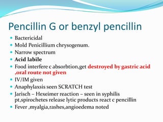 Pencillin G or benzyl pencillin










Bactericidal
Mold Penicillium chrysogenum.
Narrow spectrum
Acid labile
Food interfere c absorbtion,get destroyed by gastric acid
,oral route not given
IV/IM given
Anaphylaxsis seen SCRATCH test
Jarisch – Hexeimer reaction – seen in syphilis
pt,spirochetes release lytic products react c pencillin
Fever ,myalgia,rashes,angioedema noted

 