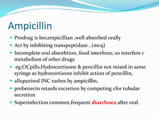Ampicillin
 Prodrug is becampicillian ,well absorbed orally
 Act by inhibiting transpeptidase ..(mcq)
 Incomplete oral absorbtion, food interferes; so interfere c





metabolism of other drugs
eg:OCpills,Hydrocortisone & pencillin not mixed in same
syringe as hydrocortisone inhibit action of pencillin,
allupurinol INC rashes by ampicillin,
prebenecin retards excretion by competing cfor tubular
secretion
Superinfection common,frequent diarrhoea after oral.

 
