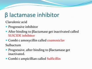 β lactamase inhibitor
Clavulenic acid
 Progressive inhibitor
 After binding to βlactamase get inactivated called
SUICIDE inhibitor
 Combi c amoxycillin called coamoxiclav
Sulbactum
 Progressive, after binding to βlactamase get
inactivated.
 Combi c ampicillian called Sulficillin

 