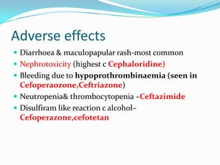 Adverse effects
 Diarrhoea & maculopapular rash-most common
 Nephrotoxicity (highest c Cephaloridine)
 Bleeding due to hypoprothrombinaemia (seen in

Cefoperaozone,Ceftriazone)
 Neutropenia& thrombocytopenia –Ceftazimide
 Disulfiram like reaction c alcohol–
Cefoperazone,cefotetan

 
