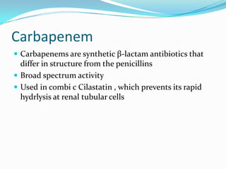 Carbapenem
 Carbapenems are synthetic β-lactam antibiotics that

differ in structure from the penicillins
 Broad spectrum activity
 Used in combi c Cilastatin , which prevents its rapid
hydrlysis at renal tubular cells

 