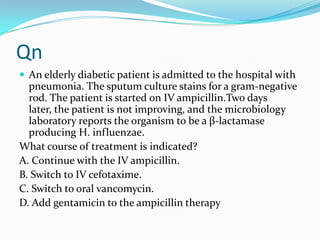 Qn
 An elderly diabetic patient is admitted to the hospital with

pneumonia. The sputum culture stains for a gram-negative
rod. The patient is started on IV ampicillin.Two days
later, the patient is not improving, and the microbiology
laboratory reports the organism to be a β-lactamase
producing H. influenzae.
What course of treatment is indicated?
A. Continue with the IV ampicillin.
B. Switch to IV cefotaxime.
C. Switch to oral vancomycin.
D. Add gentamicin to the ampicillin therapy

 