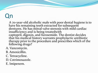 Qn
A 70-year-old alcoholic male with poor dental hygiene is to
have his remaining teeth extracted for subsequent
dentures. He has mitral valve stenosis with mild cardiac
insufficiency and is being treatedwith
captopril, digoxin, and furosemide. The dentist decides
that his medical history warrants prophylactic antibiotic
therapy prior to the procedure and prescribes which of the
following drugs?
A. Vancomycin.
B. Amoxicillin.
C. Tetracycline.
D. Cotrimoxazole.
E. Imipenem.

 