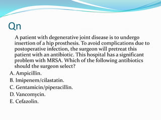 Qn
A patient with degenerative joint disease is to undergo
insertion of a hip prosthesis. To avoid complications due to
postoperative infection, the surgeon will pretreat this
patient with an antibiotic. This hospital has a significant
problem with MRSA. Which of the following antibiotics
should the surgeon select?
A. Ampicillin.
B. Imipenem/cilastatin.
C. Gentamicin/piperacillin.
D. Vancomycin.
E. Cefazolin.

 