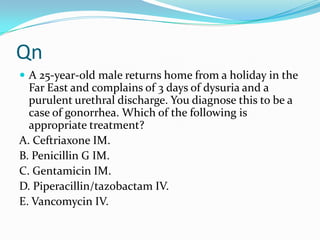 Qn
 A 25-year-old male returns home from a holiday in the

Far East and complains of 3 days of dysuria and a
purulent urethral discharge. You diagnose this to be a
case of gonorrhea. Which of the following is
appropriate treatment?
A. Ceftriaxone IM.
B. Penicillin G IM.
C. Gentamicin IM.
D. Piperacillin/tazobactam IV.
E. Vancomycin IV.

 