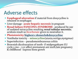 Adverse effects
 Esophageal ulceration if material from doxycycline is







released in esophagus
Liver damage –acute hepatic necrosis in pregnant
Renal failure/FANCONI’s SYNDROME –produced by use
of oudated tetracycline resulting renal tubular necrosis;
acidosis result so bicarbonate given to neutralize it.
Phototoxicity/highest c demeclo&doxycycline
Vestibular toxicity – minocycline(ataxia,vertigo,nystgmus)
Superinfection – pseudomembraneous colitis
Brownish dicolouration of teeth- if midpregn&5mt EU
cycle,3 mo – 5 yr affect premanent ant teeth,late pregnancy
& childhood –supress bone growh

 