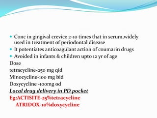  Conc in gingival crevice 2-10 times that in serum,widely

used in treatment of periodontal disease
 It potentiates anticoagulant action of coumarin drugs
 Avoided in infants & children upto 12 yr of age
Dose
tetracycline-250 mg qid
Minocycline-100 mg bid
Doxycycline -100mg od
Local drug delivery in PD pocket
Eg:ACTISITE-25%tetracycline
ATRIDOX-10%doxycycline

 