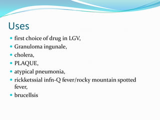 Uses
 first choice of drug in LGV,
 Granuloma ingunale,
 cholera,
 PLAQUE,

 atypical pneumonia,
 rickketssial infn-Q fever/rocky mountain spotted

fever,
 brucellsis

 