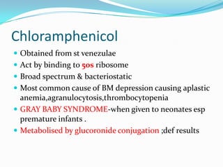 Chloramphenicol
 Obtained from st venezulae
 Act by binding to 50s ribosome
 Broad spectrum & bacteriostatic
 Most common cause of BM depression causing aplastic

anemia,agranulocytosis,thrombocytopenia
 GRAY BABY SYNDROME-when given to neonates esp
premature infants .
 Metabolised by glucoronide conjugation ;def results

 