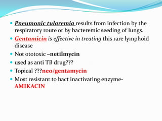  Pneumonic tularemia results from infection by the







respiratory route or by bacteremic seeding of lungs.
Gentamicin is effective in treating this rare lymphoid
disease
Not ototoxic –netilmycin
used as anti TB drug???
Topical ???neo/gentamycin
Most resistant to bact inactivating enzymeAMIKACIN

 