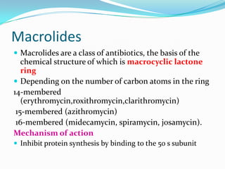Macrolides
 Macrolides are a class of antibiotics, the basis of the

chemical structure of which is macrocyclic lactone
ring
 Depending on the number of carbon atoms in the ring
14-membered
(erythromycin,roxithromycin,clarithromycin)
15-membered (azithromycin)
16-membered (midecamycin, spiramycin, josamycin).
Mechanism of action
 Inhibit protein synthesis by binding to the 50 s subunit

 