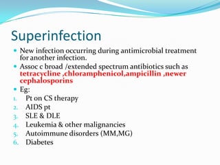 Superinfection
 New infection occurring during antimicrobial treatment

for another infection.
 Assoc c broad /extended spectrum antibiotics such as
tetracycline ,chloramphenicol,ampicillin ,newer
cephalosporins
 Eg:
1. Pt on CS therapy
2. AIDS pt
3. SLE & DLE
4. Leukemia & other malignancies
5. Autoimmune disorders (MM,MG)
6. Diabetes

 
