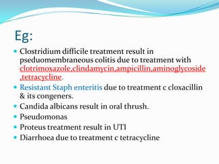 Eg:
 Clostridium difficile treatment result in







pseduomembraneous colitis due to treatment with
clotrimoxazole,clindamycin,ampicillin,aminoglycoside
,tetracycline.
Resistant Staph enteritis due to treatment c cloxacillin
& its congeners.
Candida albicans result in oral thrush.
Pseudomonas
Proteus treatment result in UTI
Diarrhoea due to treatment c tetracycline

 