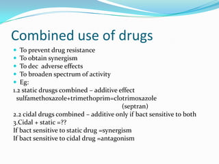 Combined use of drugs






To prevent drug resistance
To obtain synergism
To dec adverse effects
To broaden spectrum of activity
Eg:
1.2 static drusgs combined – additive effect
sulfamethoxazole+trimethoprim=clotrimoxazole
(septran)
2.2 cidal drugs combined – additive only if bact sensitive to both
3.Cidal + static =??
If bact sensitive to static drug =synergism
If bact sensitive to cidal drug =antagonism

 