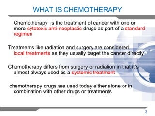 WHAT IS CHEMOTHERAPY
Chemotherapy is the treatment of cancer with one or
more cytotoxic anti-neoplastic drugs as part of a standard
regimen
Treatments like radiation and surgery are considered
local treatments as they usually target the cancer directly
Chemotherapy differs from surgery or radiation in that it’s
almost always used as a systemic treatment

chemotherapy drugs are used today either alone or in
combination with other drugs or treatments

3

 